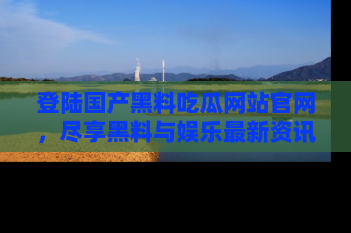 登陆国产黑料吃瓜网站官网，尽享黑料与娱乐最新资讯