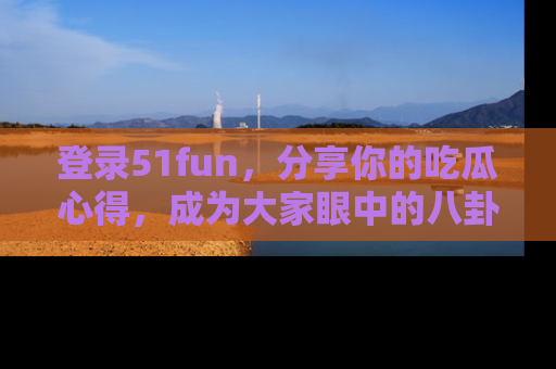 登录51fun，分享你的吃瓜心得，成为大家眼中的八卦专家！