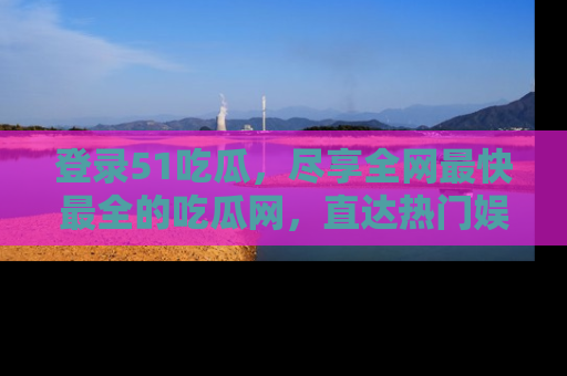 登录51吃瓜，尽享全网最快最全的吃瓜网，直达热门娱乐新闻！