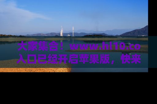 大家集合！www.hl10.co入口已经开启苹果版，快来一起享受吃瓜吧！