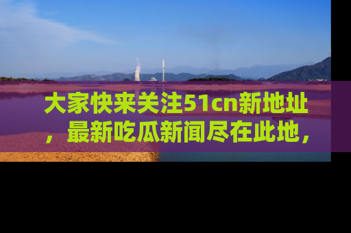 大家快来关注51cn新地址，最新吃瓜新闻尽在此地，绝对不容错过哦！