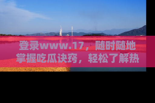 登录www.17，随时随地掌握吃瓜诀窍，轻松了解热点！