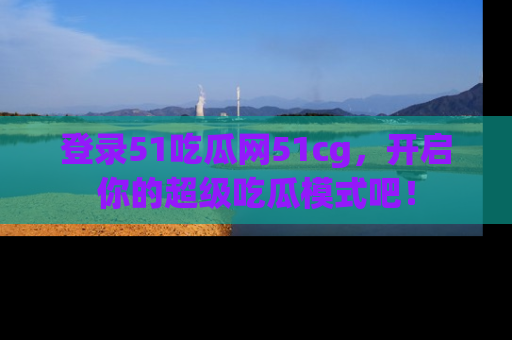 登录51吃瓜网51cg，开启你的超级吃瓜模式吧！