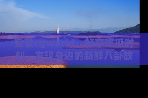 登录cgworld，畅享吃瓜时刻，发现身边的新鲜八卦故事