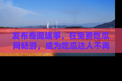 发布奇闻趣事，在免费吃瓜网畅游，成为吃瓜达人不再是梦！