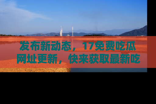 发布新动态，17免费吃瓜网址更新，快来获取最新吃瓜信息哦！
