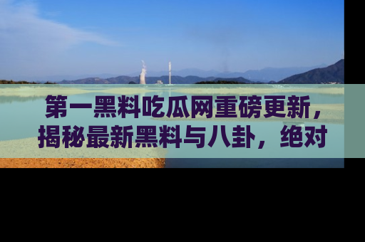 第一黑料吃瓜网重磅更新，揭秘最新黑料与八卦，绝对不容错过