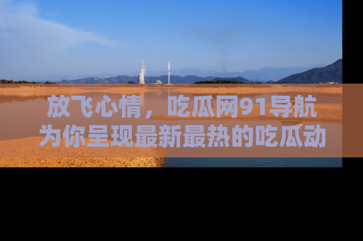 放飞心情，吃瓜网91导航为你呈现最新最热的吃瓜动态！