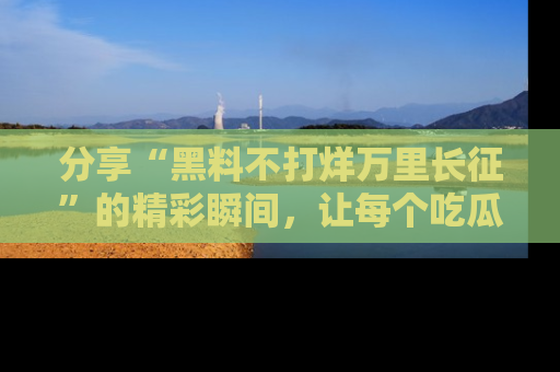 分享“黑料不打烊万里长征”的精彩瞬间，让每个吃瓜人都乐在其中！