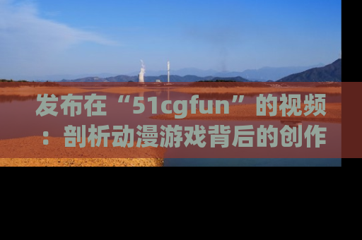发布在“51cgfun”的视频：剖析动漫游戏背后的创作故事与文化意蕴！