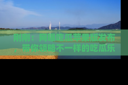 刚刚：网曝吃瓜苹果版发布，带你领略不一样的吃瓜乐趣！