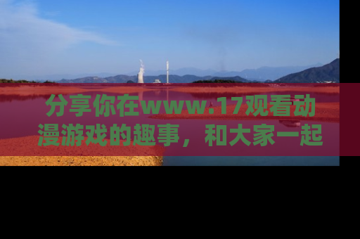 分享你在www.17观看动漫游戏的趣事，和大家一起探讨二次元魅力！
