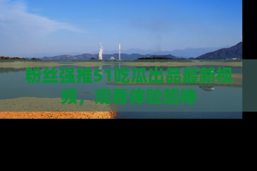 粉丝强推51吃瓜出品最新视频，观看体验超棒