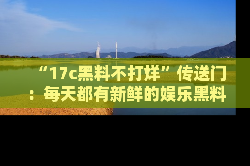 “17c黑料不打烊”传送门:每天都有新鲜的娱乐黑料等你来揭秘!
