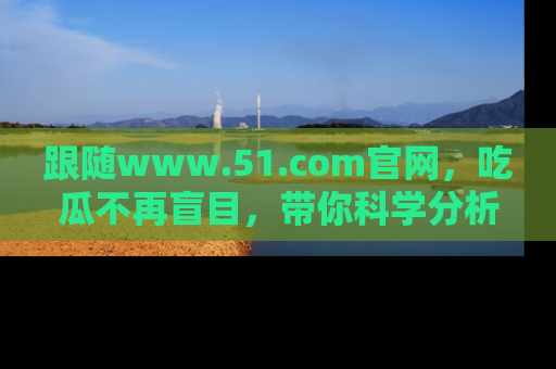 跟随www.51.com官网，吃瓜不再盲目，带你科学分析娱乐圈动态！