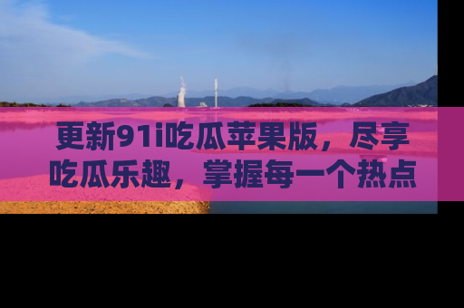 更新91i吃瓜苹果版，尽享吃瓜乐趣，掌握每一个热点话题