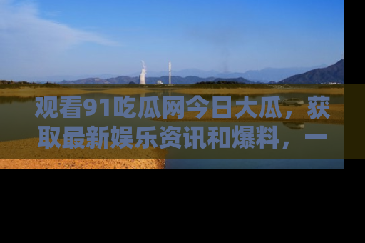 观看91吃瓜网今日大瓜，获取最新娱乐资讯和爆料，一起来围观！
