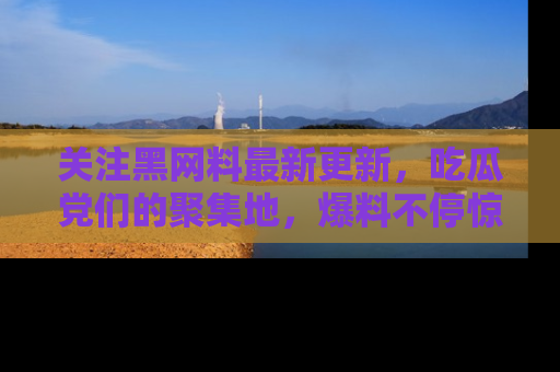 关注黑网料最新更新，吃瓜党们的聚集地，爆料不停惊喜连连！
