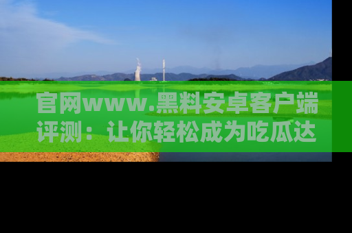 官网www.黑料安卓客户端评测：让你轻松成为吃瓜达人！