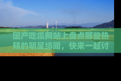 国产吃瓜网站上盘点那些热辣的明星绯闻，快来一起讨论吧！