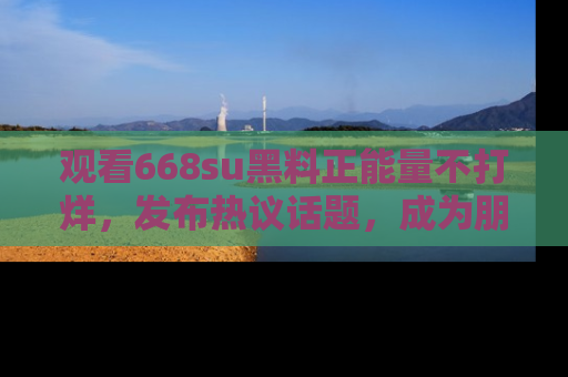 观看668su黑料正能量不打烊，发布热议话题，成为朋友圈焦点！