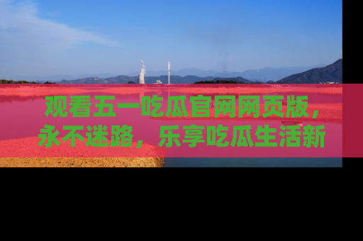 观看五一吃瓜官网网页版，永不迷路，乐享吃瓜生活新方式