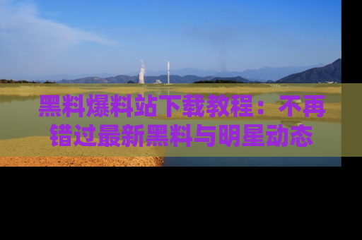 黑料爆料站下载教程：不再错过最新黑料与明星动态
