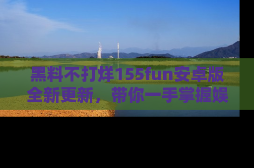 黑料不打烊155fun安卓版全新更新，带你一手掌握娱乐圈的秘密与八卦！