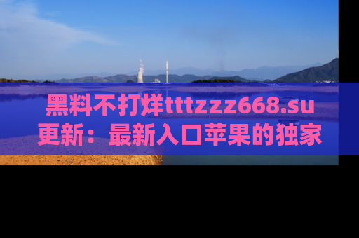 黑料不打烊tttzzz668.su更新：最新入口苹果的独家黑料，你不能错过的真相！