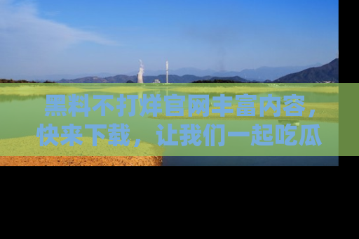 黑料不打烊官网丰富内容，快来下载，让我们一起吃瓜吧！