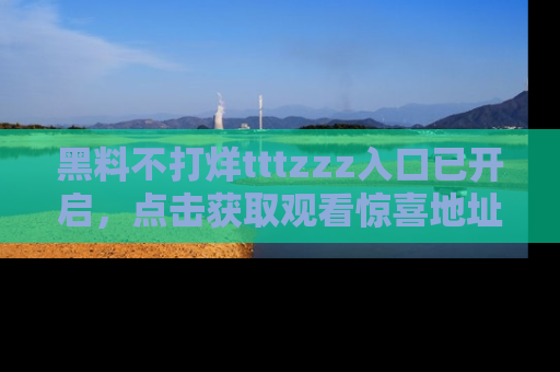黑料不打烊tttzzz入口已开启，点击获取观看惊喜地址！