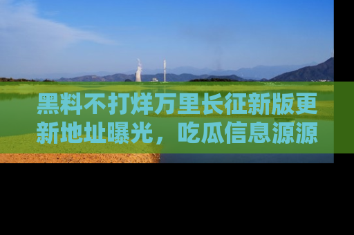 黑料不打烊万里长征新版更新地址曝光，吃瓜信息源源不断