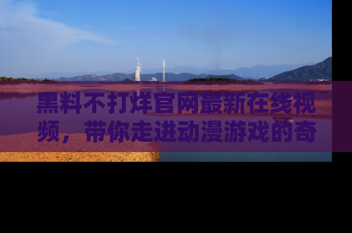 黑料不打烊官网最新在线视频，带你走进动漫游戏的奇幻与现实交汇处