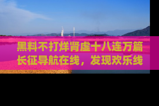 黑料不打烊肾虚十八连万篇长征导航在线，发现欢乐线路的最佳app推荐！