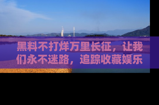 黑料不打烊万里长征，让我们永不迷路，追踪收藏娱乐爆料的乐趣！