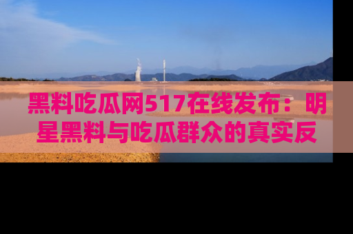 黑料吃瓜网517在线发布：明星黑料与吃瓜群众的真实反应