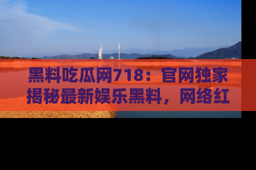 黑料吃瓜网718：官网独家揭秘最新娱乐黑料，网络红人齐聚一堂！