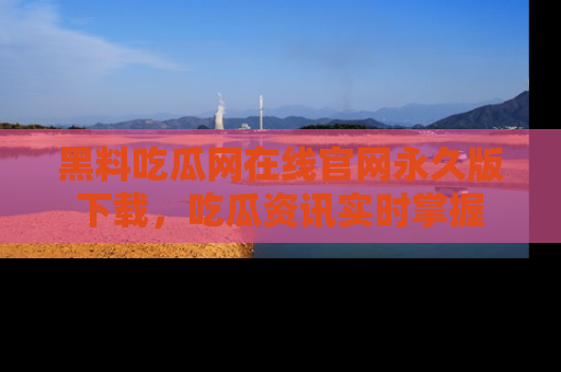 黑料吃瓜网在线官网永久版下载，吃瓜资讯实时掌握