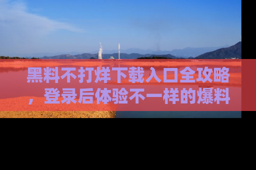 黑料不打烊下载入口全攻略，登录后体验不一样的爆料乐趣！