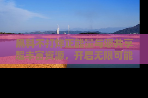 黑料不打烊正能量与您共享超丰富资源，开启无限可能的新视界！