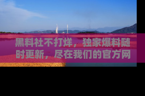 黑料社不打烊，独家爆料随时更新，尽在我们的官方网站网址！