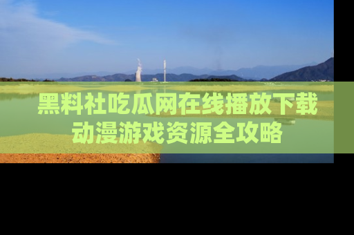 黑料社吃瓜网在线播放下载动漫游戏资源全攻略