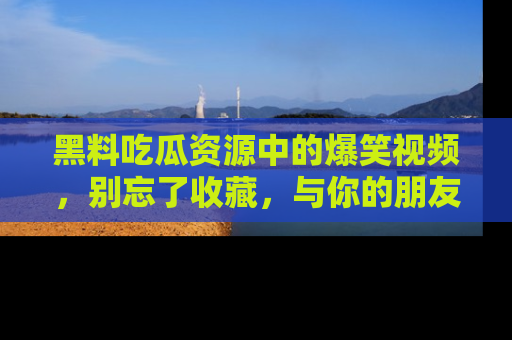 黑料吃瓜资源中的爆笑视频，别忘了收藏，与你的朋友一起分享乐趣！