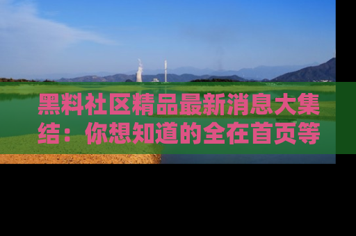 黑料社区精品最新消息大集结：你想知道的全在首页等你探索！
