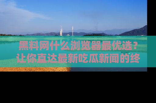 黑料网什么浏览器最优选？让你直达最新吃瓜新闻的终极指南！