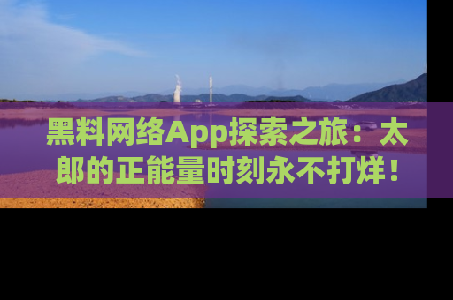 黑料网络App探索之旅：太郎的正能量时刻永不打烊！