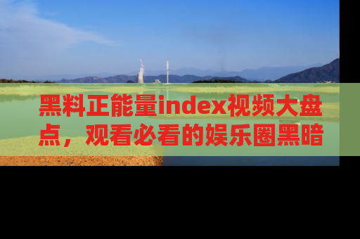 黑料正能量index视频大盘点，观看必看的娱乐圈黑暗与光明！