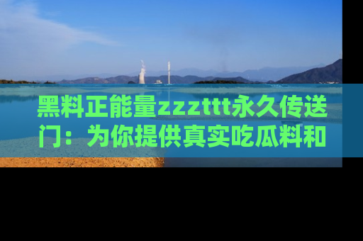 黑料正能量zzzttt永久传送门：为你提供真实吃瓜料和积极向上的能量