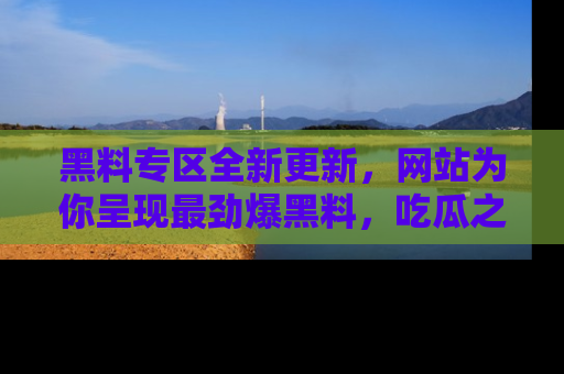 黑料专区全新更新,网站为你呈现最劲爆黑料,吃瓜之旅从这里开始!