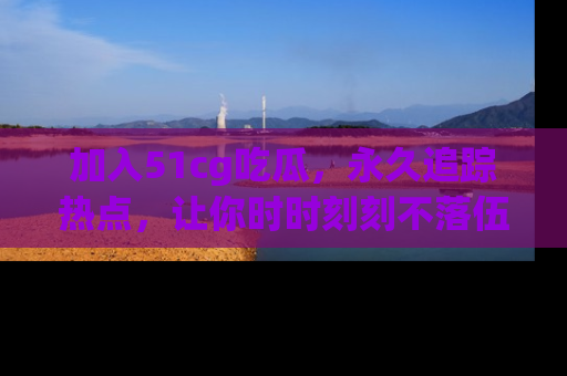 加入51cg吃瓜,永久追踪热点,让你时时刻刻不落伍!